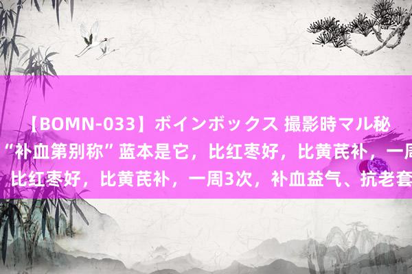 【BOMN-033】ボインボックス 撮影時マル秘面接ドキュメント 4時間 “补血第别称”蓝本是它，比红枣好，比黄芪补，一周3次，补血益气、抗老套！