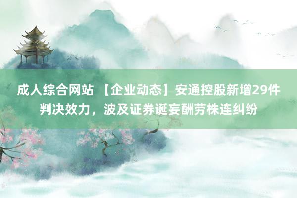 成人综合网站 【企业动态】安通控股新增29件判决效力，波及证券诞妄酬劳株连纠纷