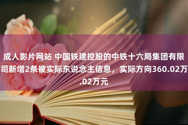 成人影片网站 中国铁建控股的中铁十六局集团有限公司新增2条被实际东说念主信息，实际方向360.02万元