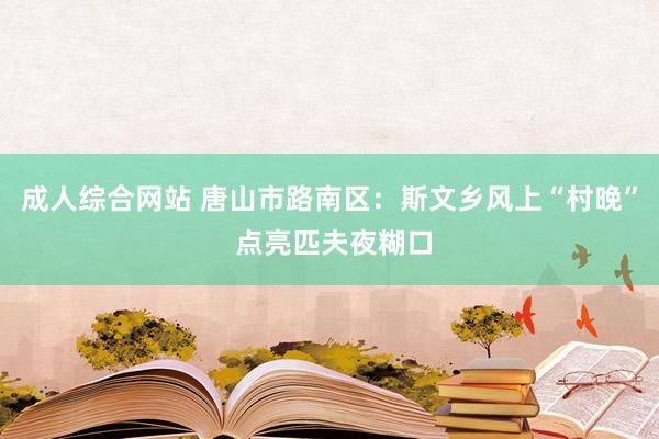 成人综合网站 唐山市路南区：斯文乡风上“村晚” 点亮匹夫夜糊口