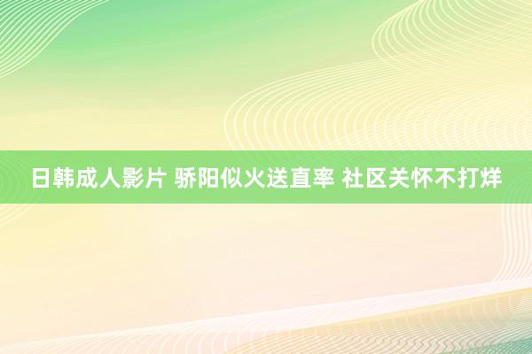 日韩成人影片 骄阳似火送直率 社区关怀不打烊