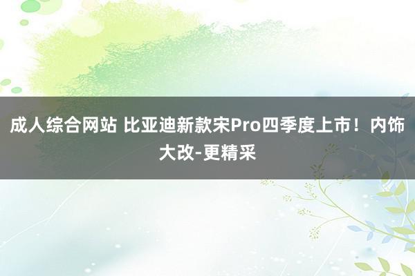 成人综合网站 比亚迪新款宋Pro四季度上市！内饰大改-更精采