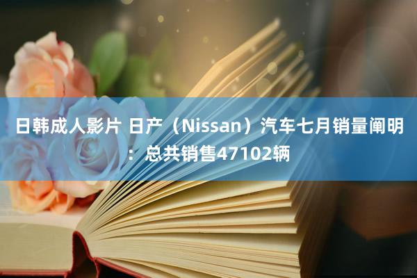 日韩成人影片 日产（Nissan）汽车七月销量阐明：总共销售47102辆