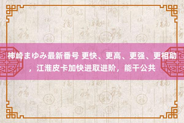 神崎まゆみ最新番号 更快、更高、更强、更相助，江淮皮卡加快进取进阶，能干公共