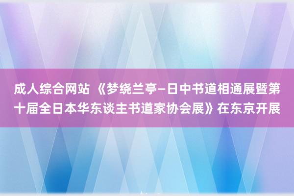 成人综合网站 《梦绕兰亭—日中书道相通展暨第十届全日本华东谈主书道家协会展》在东京开展