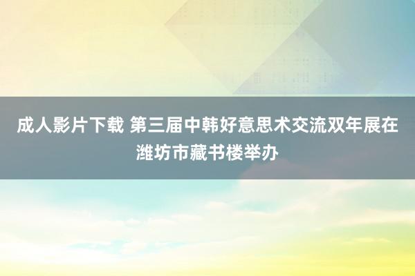 成人影片下载 第三届中韩好意思术交流双年展在潍坊市藏书楼举办