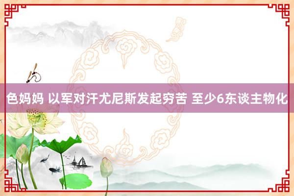 色妈妈 以军对汗尤尼斯发起穷苦 至少6东谈主物化