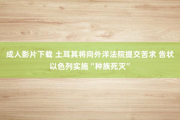 成人影片下载 土耳其将向外洋法院提交苦求 告状以色列实施“种族死灭”