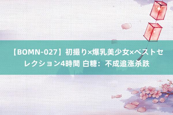 【BOMN-027】初撮り×爆乳美少女×ベストセレクション4時間 白糖：不成追涨杀跌