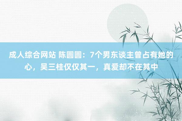 成人综合网站 陈圆圆：7个男东谈主曾占有她的心，吴三桂仅仅其一，真爱却不在其中