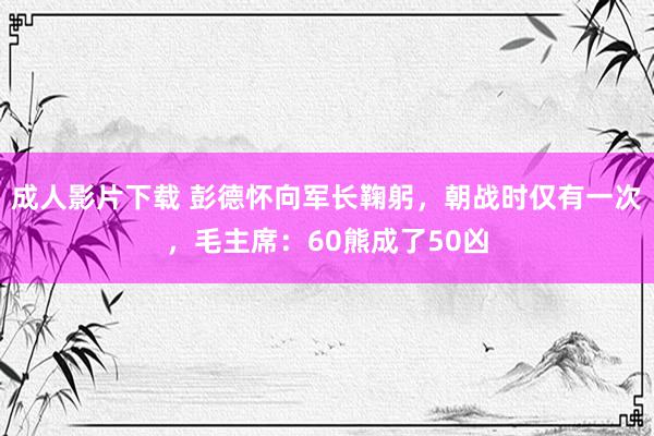 成人影片下载 彭德怀向军长鞠躬，朝战时仅有一次，毛主席：60熊成了50凶