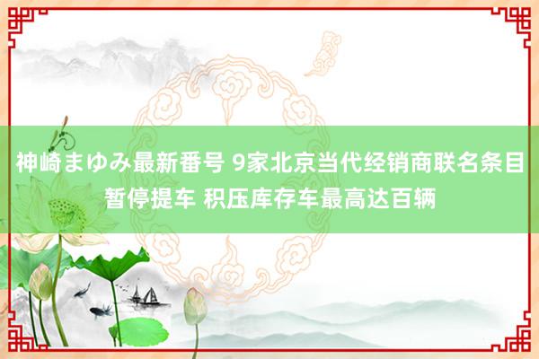 神崎まゆみ最新番号 9家北京当代经销商联名条目暂停提车 积压库存车最高达百辆