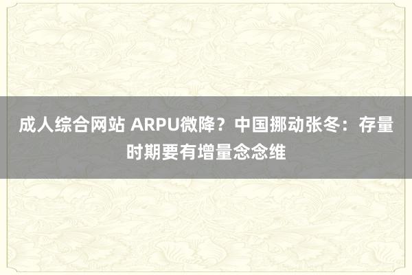 成人综合网站 ARPU微降？中国挪动张冬：存量时期要有增量念念维