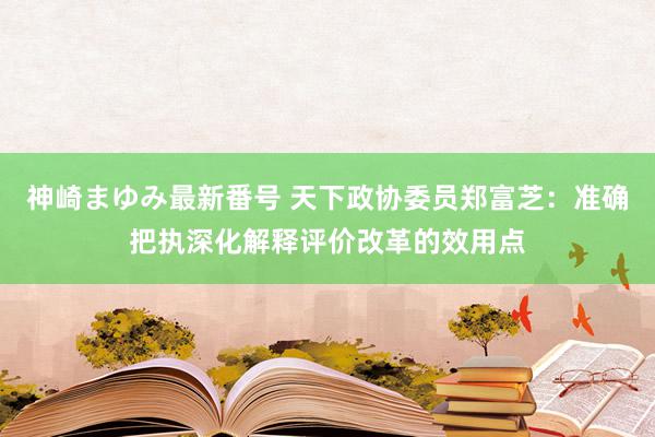 神崎まゆみ最新番号 天下政协委员郑富芝：准确把执深化解释评价改革的效用点