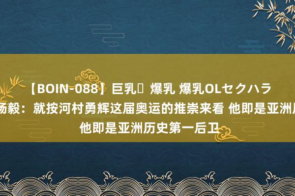 【BOIN-088】巨乳・爆乳 爆乳OLセクハラ乳姦レイプ 杨毅：就按河村勇辉这届奥运的推崇来看 他即是亚洲历史第一后卫