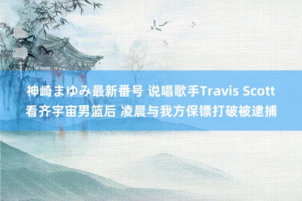 神崎まゆみ最新番号 说唱歌手Travis Scott看齐宇宙男篮后 凌晨与我方保镖打破被逮捕