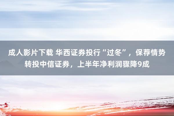 成人影片下载 华西证券投行“过冬”，保荐情势转投中信证券，上半年净利润骤降9成