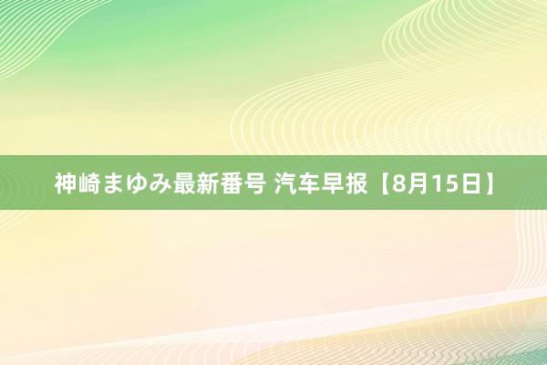 神崎まゆみ最新番号 汽车早报【8月15日】