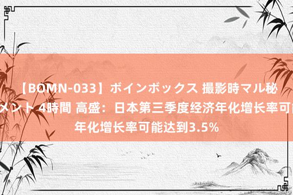 【BOMN-033】ボインボックス 撮影時マル秘面接ドキュメント 4時間 高盛：日本第三季度经济年化增长率可能达到3.5%