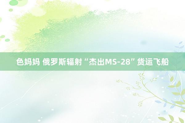 色妈妈 俄罗斯辐射“杰出MS-28”货运飞船