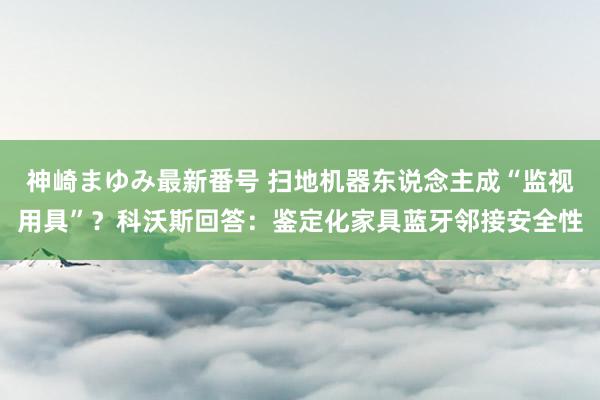 神崎まゆみ最新番号 扫地机器东说念主成“监视用具”？科沃斯回答：鉴定化家具蓝牙邻接安全性