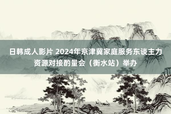 日韩成人影片 2024年京津冀家庭服务东谈主力资源对接酌量会（衡水站）举办