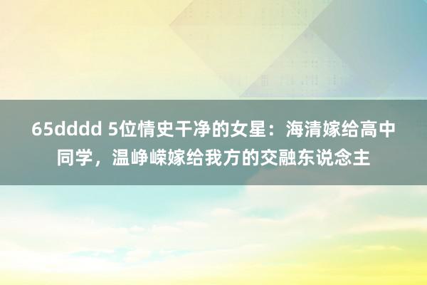 65dddd 5位情史干净的女星：海清嫁给高中同学，温峥嵘嫁给我方的交融东说念主