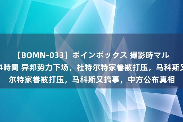 【BOMN-033】ボインボックス 撮影時マル秘面接ドキュメント 4時間 异邦势力下场，杜特尔特家眷被打压，马科斯又搞事，中方公布真相