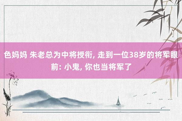 色妈妈 朱老总为中将授衔, 走到一位38岁的将军眼前: 小鬼, 你也当将军了