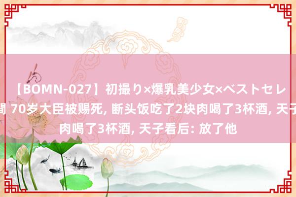 【BOMN-027】初撮り×爆乳美少女×ベストセレクション4時間 70岁大臣被赐死, 断头饭吃了2块肉喝了3杯酒, 天子看后: 放了他