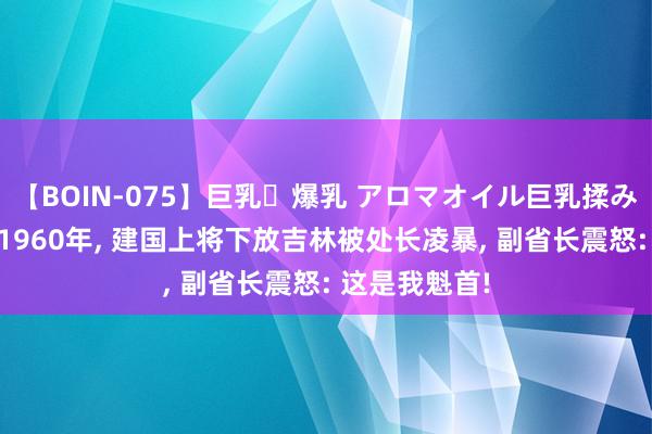 【BOIN-075】巨乳・爆乳 アロマオイル巨乳揉みしだき企画 1960年, 建国上将下放吉林被处长凌暴, 副省长震怒: 这是我魁首!