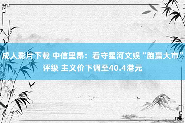 成人影片下载 中信里昂：看守星河文娱“跑赢大市”评级 主义价下调至40.4港元