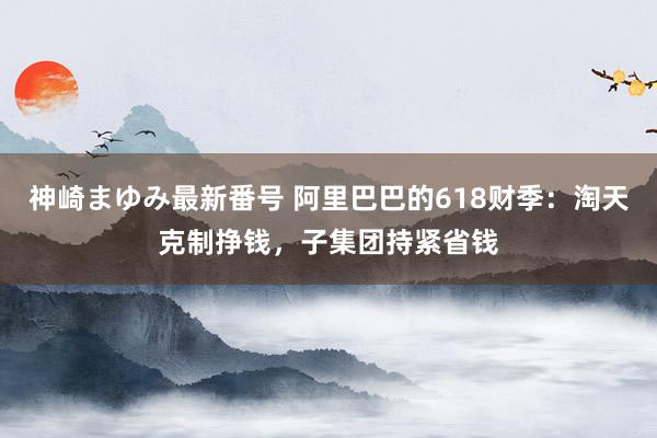 神崎まゆみ最新番号 阿里巴巴的618财季：淘天克制挣钱，子集团持紧省钱