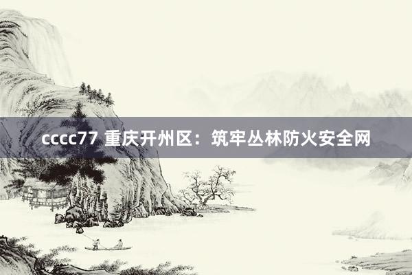 cccc77 重庆开州区：筑牢丛林防火安全网