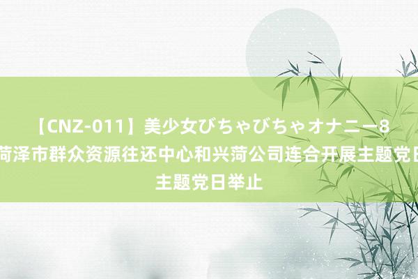 【CNZ-011】美少女びちゃびちゃオナニー8時間 菏泽市群众资源往还中心和兴菏公司连合开展主题党日举止