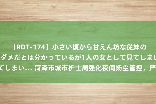 【RDT-174】小さい頃から甘えん坊な従妹の発育途中の躰が気になりダメだとは分かっているが1人の女として見てしまい… 菏泽市城市护士局强化夜间扬尘管控，严查渣土车违法行径