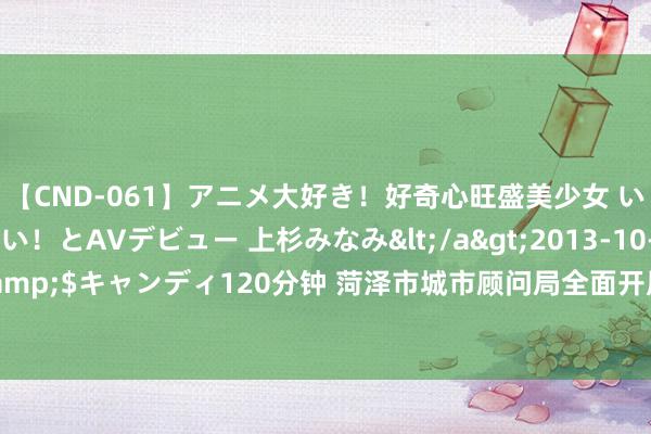 【CND-061】アニメ大好き！好奇心旺盛美少女 いろんなHを経験したい！とAVデビュー 上杉みなみ</a>2013-10-01キャンディ&$キャンディ120分钟 菏泽市城市顾问局全面开展程序整治 助力城市环境高水平进步