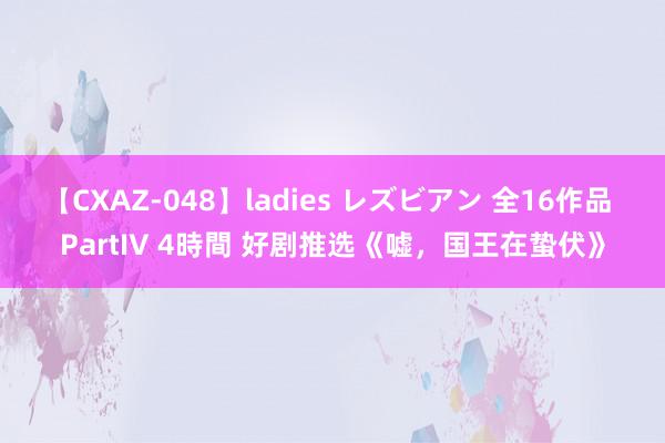 【CXAZ-048】ladies レズビアン 全16作品 PartIV 4時間 好剧推选《嘘，国王在蛰伏》