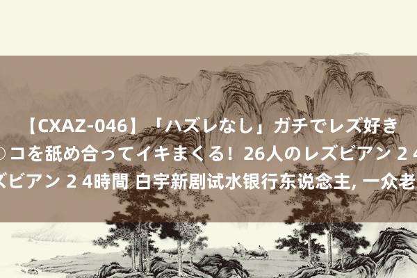 【CXAZ-046】「ハズレなし」ガチでレズ好きなお姉さんたちがオマ○コを舐め合ってイキまくる！26人のレズビアン 2 4時間 白宇新剧试水银行东说念主, 一众老戏骨, 稳了!