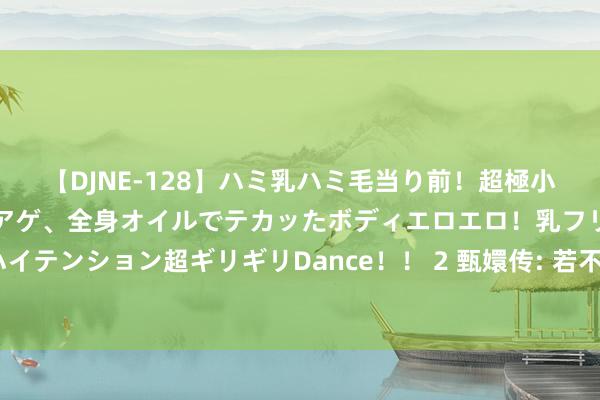 【DJNE-128】ハミ乳ハミ毛当り前！超極小ビキニでテンションアゲアゲ、全身オイルでテカッたボディエロエロ！乳フリ尻フリまくりのハイテンション超ギリギリDance！！ 2 甄嬛传: 若不是皇后自作智慧在水中加入白矾, 甄嬛的私交早清晰了