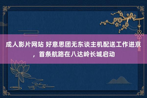 成人影片网站 好意思团无东谈主机配送工作进京，首条航路在八达岭长城启动