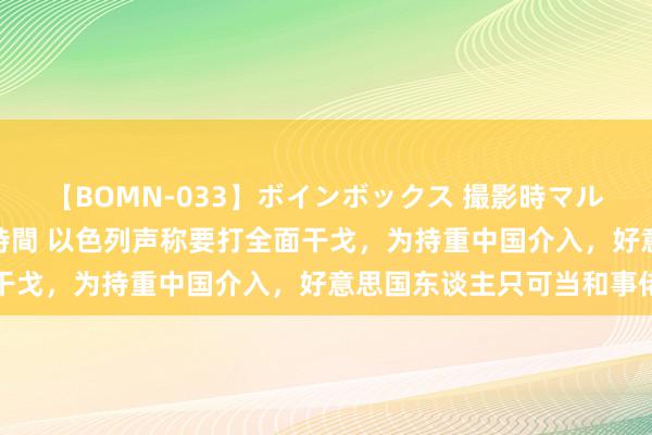 【BOMN-033】ボインボックス 撮影時マル秘面接ドキュメント 4時間 以色列声称要打全面干戈，为持重中国介入，好意思国东谈主只可当和事佬