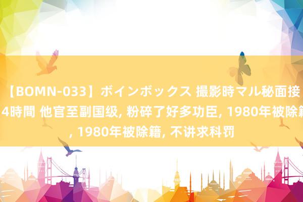 【BOMN-033】ボインボックス 撮影時マル秘面接ドキュメント 4時間 他官至副国级, 粉碎了好多功臣, 1980年被除籍, 不讲求科罚