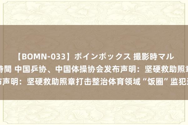 【BOMN-033】ボインボックス 撮影時マル秘面接ドキュメント 4時間 中国乒协、中国体操协会发布声明：坚硬救助照章打击整治体育领域“饭圈”监犯造孽行径