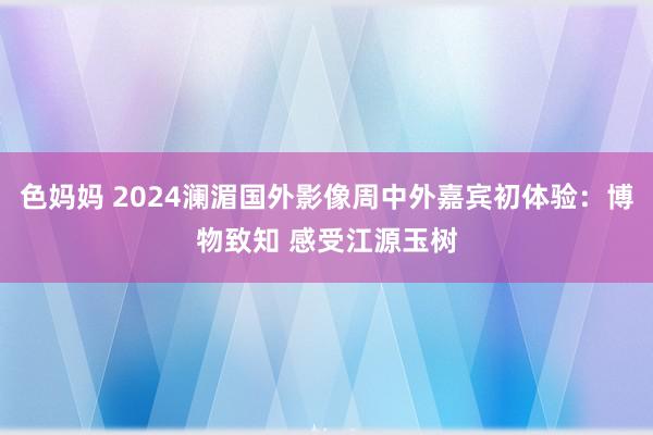 色妈妈 2024澜湄国外影像周中外嘉宾初体验：博物致知 感受江源玉树