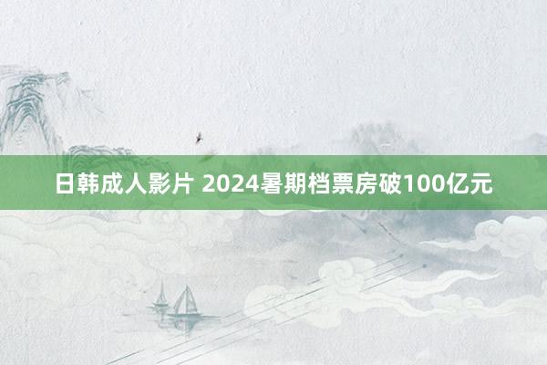 日韩成人影片 2024暑期档票房破100亿元