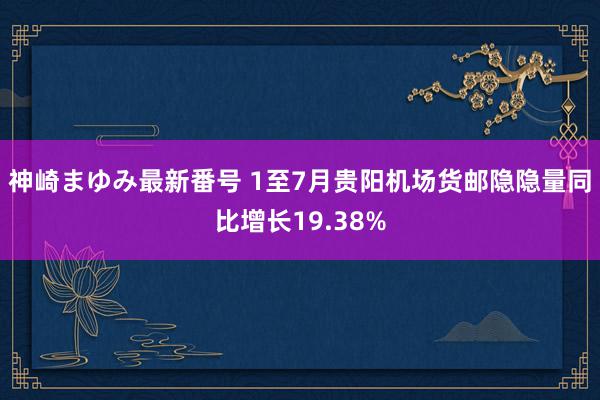 神崎まゆみ最新番号 1至7月贵阳机场货邮隐隐量同比增长19.38%