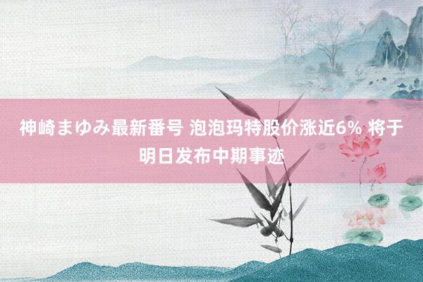 神崎まゆみ最新番号 泡泡玛特股价涨近6% 将于明日发布中期事迹