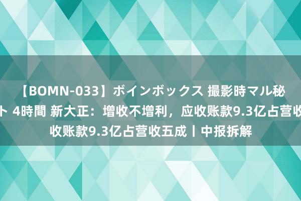 【BOMN-033】ボインボックス 撮影時マル秘面接ドキュメント 4時間 新大正：增收不增利，应收账款9.3亿占营收五成丨中报拆解