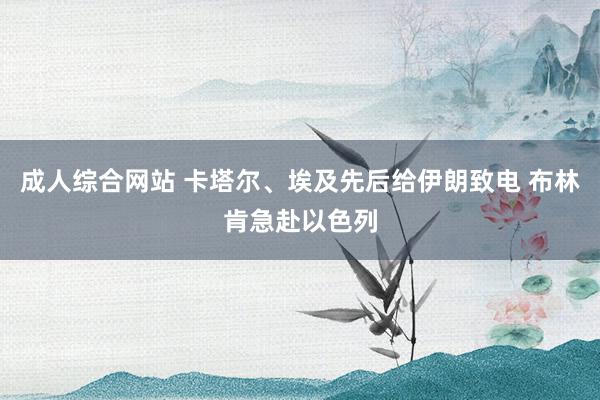 成人综合网站 卡塔尔、埃及先后给伊朗致电 布林肯急赴以色列